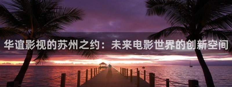 蜜桃电影网址：华谊影视的苏州之约：未来电影世界的创新空间